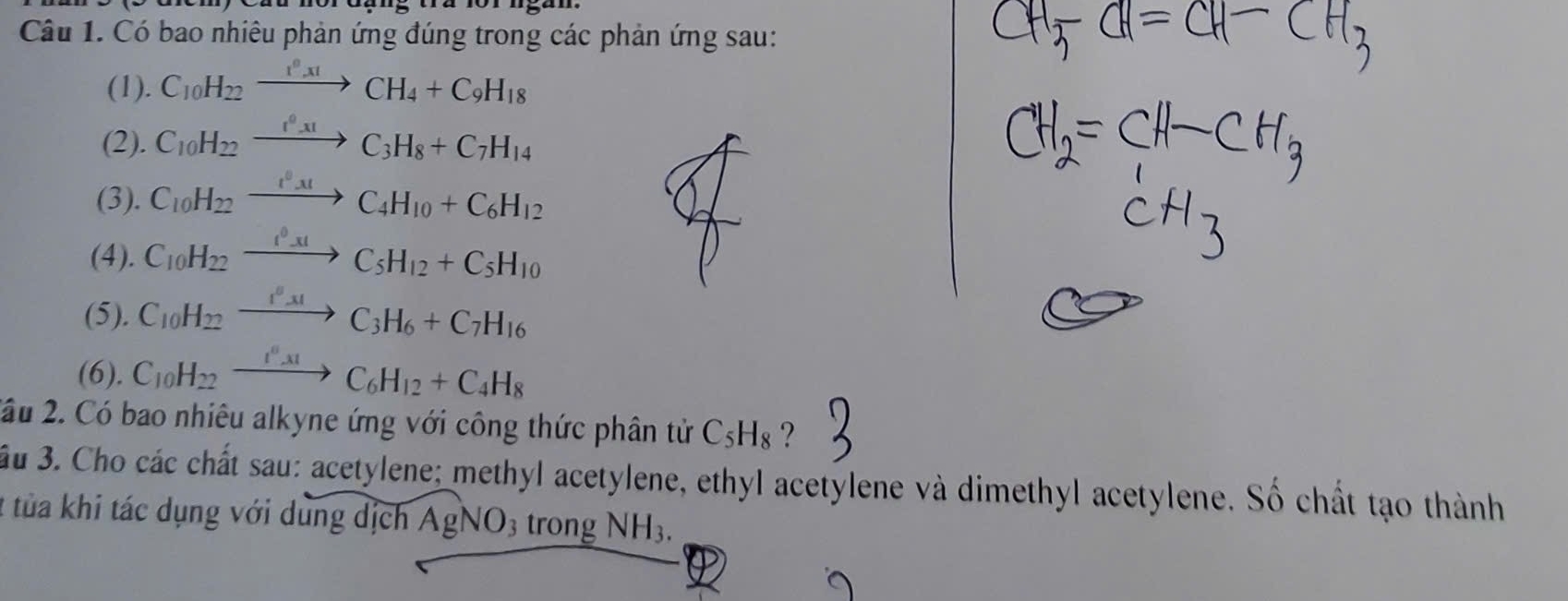 Có bao nhiêu phản ứng đúng trong các phản ứng sau: 
(1). C_10H_22xrightarrow I^0xICH_4+C_9H_18
(2). C_10H_22xrightarrow I^0_31C_3H_8+C_7H_14
(3). C_10H_22xrightarrow I^0_31C_4H_10+C_6H_12
(4). C_10H_22xrightarrow I^0_-31C_5H_12+C_5H_10
(5). C_10H_22xrightarrow I^0mu H_C_3H_6+C_7H_16
(6). C_10H_22xrightarrow I^0_.3CC_6H_12+C_4H_8
2ầu 2. Có bao nhiêu alkyne ứng với công thức phân tử C_5H_8 ? 
ầu 3. Cho các chất sau: acetylene; methyl acetylene, ethyl acetylene và dimethyl acetylene. Số chất tạo thành 
2 tủa khi tác dụng với dung dịch AgNO3 trong NH_3.