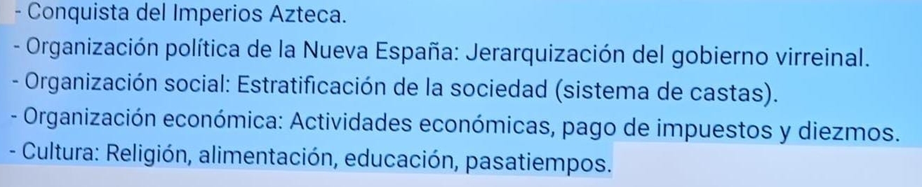 Conquista del Imperios Azteca. 
- Organización política de la Nueva España: Jerarquización del gobierno virreinal. 
- Organización social: Estratificación de la sociedad (sistema de castas). 
- Organización económica: Actividades económicas, pago de impuestos y diezmos. 
- Cultura: Religión, alimentación, educación, pasatiempos.