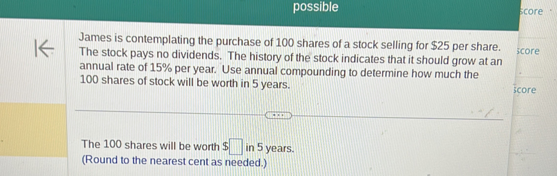 possible core 
James is contemplating the purchase of 100 shares of a stock selling for $25 per share. score 
The stock pays no dividends. The history of the stock indicates that it should grow at an 
annual rate of 15% per year. Use annual compounding to determine how much the
100 shares of stock will be worth in 5 years. score 
The 100 shares will be worth $□ v 5 years. 
(Round to the nearest cent as needed.)