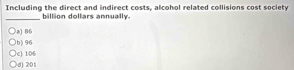 Including the direct and indirect costs, alcohol related collisions cost society
_ billion dollars annually.
a) 86
b) 96
c) 106
d) 201