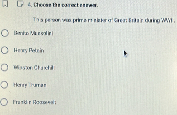 Choose the correct answer.
This person was prime minister of Great Britain during WWII.
Benito Mussolini
Henry Petain
Winston Churchill
Henry Truman
Franklin Roosevelt