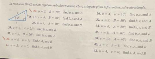 In Problems 29-42, use the right triangle shown below. Then, using the given information, solve the triangle.
29,
b=5,B=20°; find a, c, and A 30. b=4,B=10°; find a, c, and A
a 31. a=6,B=40°; find b, c, and A 32. a=7,B=50°; find b, c, and A
33, b=4,A=10°; find a, c, and B 34, b=6,A=20°; find a, c, and B
35. a=5,A=25°; find b, c, and B 36. a=6,A=40°; find b, c, and B
37. c=9,B=20°; find b, a, and A c=10,A=40°; find b, a, and B
38.
39, a=5,b=3; find c, A, and B a=2,b=8; find c. A, and B
40,
41. a=2,c=5; find b, A, and B 42, b=4,c=6; find #, A, and B