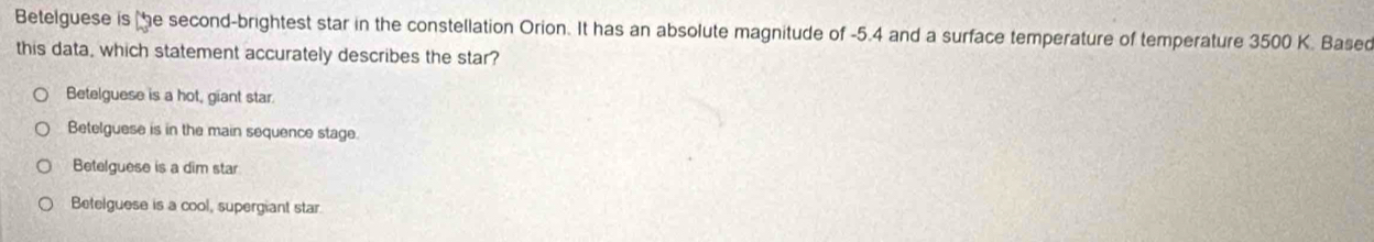 Betelguese is e second-brightest star in the constellation Orion. It has an absolute magnitude of -5.4 and a surface temperature of temperature 3500 K. Based
this data, which statement accurately describes the star?
Betelguese is a hot, giant star.
Betelguese is in the main sequence stage.
Betelguese is a dim star
Betelguese is a cool, supergiant star