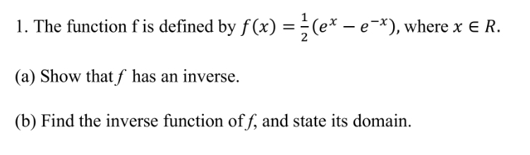 The function f is defined by f(x)= 1/2 (e^x-e^(-x)) , where x∈ R. 
(a) Show that ƒ has an inverse. 
(b) Find the inverse function of f, and state its domain.