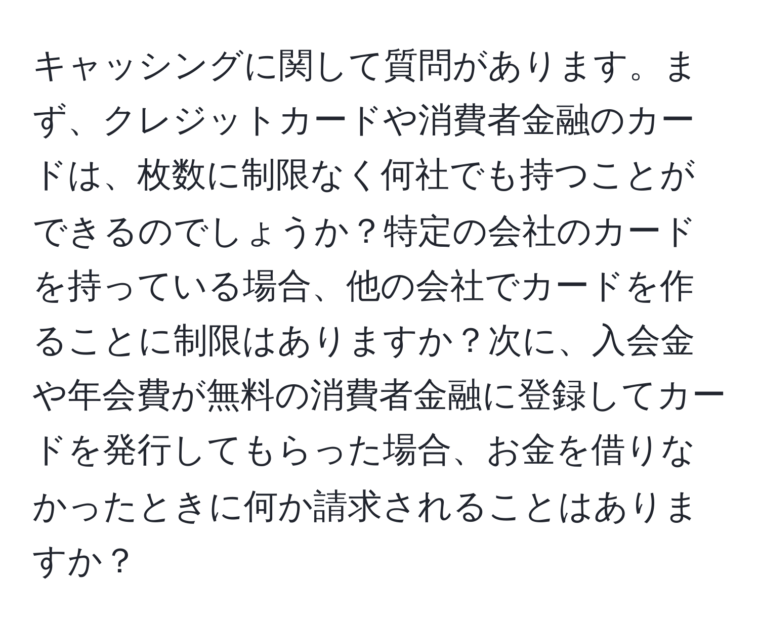 キャッシングに関して質問があります。まず、クレジットカードや消費者金融のカードは、枚数に制限なく何社でも持つことができるのでしょうか？特定の会社のカードを持っている場合、他の会社でカードを作ることに制限はありますか？次に、入会金や年会費が無料の消費者金融に登録してカードを発行してもらった場合、お金を借りなかったときに何か請求されることはありますか？