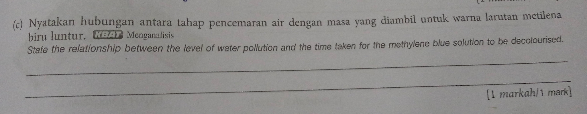 Nyatakan hubungan antara tahap pencemaran air dengan masa yang diambil untuk warna larutan metilena 
biru luntur. KEAT Menganalisis 
State the relationship between the level of water pollution and the time taken for the methylene blue solution to be decolourised. 
_ 
_ 
[1 markah/1 mark]