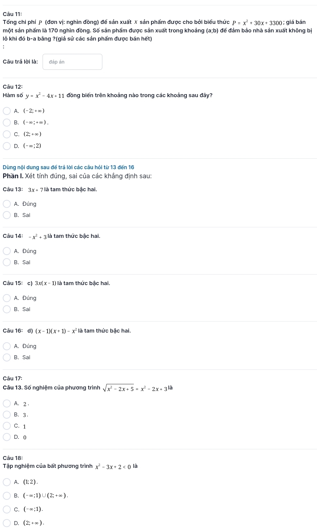 Tổng chi phí P (đơn vị: nghìn đồng) để sản xuất x sản phẩm được cho bởi biểu thức P=x^2+30x+3300; giá bán
một sản phẩm là 170 nghìn đồng. Số sản phẩm được sản xuất trong khoảng (a;b) để đảm bảo nhà sản xuất không bị
lỗ khi đó b-a bằng ?(giả sử các sản phẩm được bán hết)
Câu trả lời là: đáp án
Câu 12:
Hàm số y=x^2-4x+11 đồng biến trên khoảng nào trong các khoảng sau đây?
A. (-2;+∈fty )
B. (-∈fty ;+∈fty ).
C. (2;+∈fty )
D. (-∈fty ;2)
Dùng nội dung sau để trả lời các câu hỏi từ 13 đến 16
Phần I. Xét tính đúng, sai của các khẳng định sau:
Câu 13: 3x+7 là tam thức bậc hai.
A. Đúng
B. Sai
Câu 14: -x^2+3 là tam thức bậc hai.
A. Đúng
B. Sai
Câu 15: c) 3x(x-1) là tam thức bậc hai.
A. Đúng
B. Sai
Câu 16: d) (x-1)(x+1)-x^2 là tam thức bậc hai.
A. Đúng
B. Sai
Câu 17:
Câu 13. Số nghiệm của phương trình sqrt(x^2-2x+5)=x^2-2x+ 3 là
A. 2 .
B. 3.
C. 1
D. 0
Câu 18:
Tập nghiệm của bất phương trình x^2-3x+2<0</tex> là
A. (1;2).
B. (-∈fty ;1)∪ (2;+∈fty ).
C. (-∈fty ;1).
D. (2;+∈fty ).