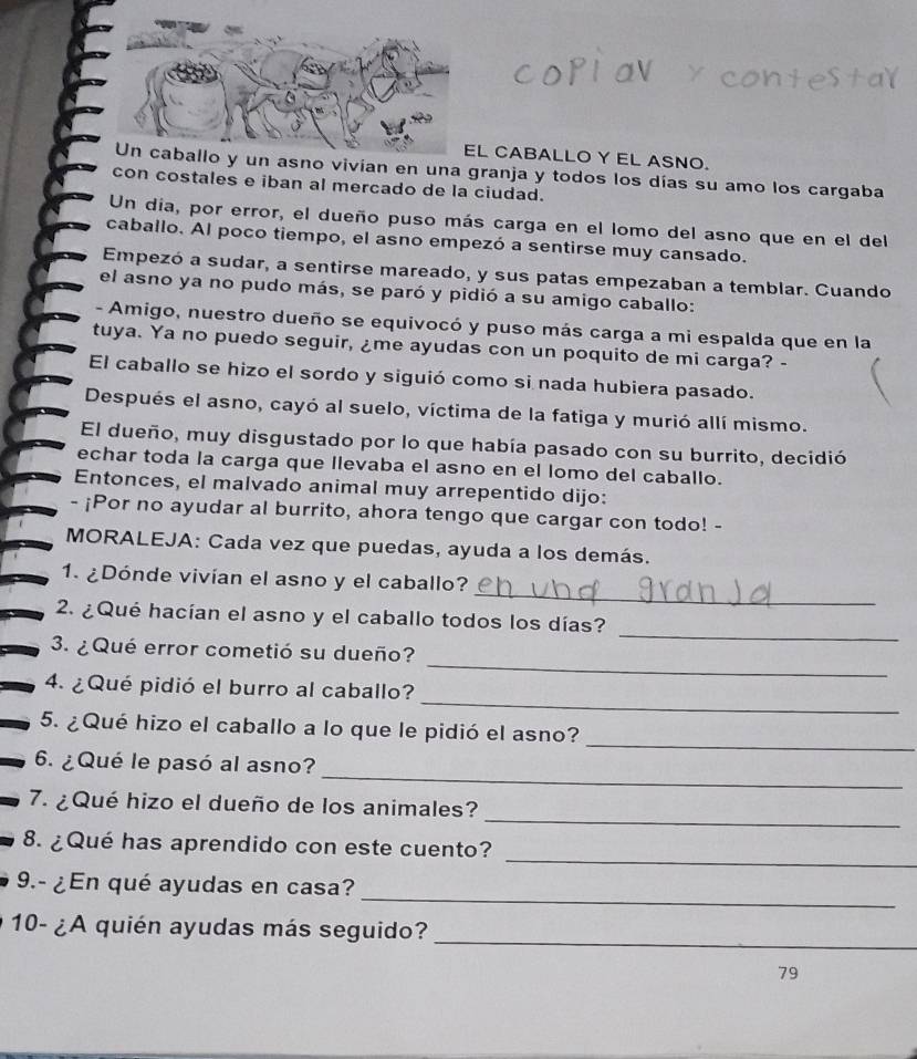 CABALLO Y EL ASNO.
una granja y todos los días su amo los cargaba
con costales e iban al mercado de la ciudad.
Un día, por error, el dueño puso más carga en el lomo del asno que en el del
caballo. Al poco tiempo, el asno empezó a sentirse muy cansado.
Empezó a sudar, a sentirse mareado, y sus patas empezaban a temblar. Cuando
el asno ya no pudo más, se paró y pidió a su amigo caballo:
- Amigo, nuestro dueño se equivocó y puso más carga a mi espalda que en la
tuya. Ya no puedo seguir, ¿me ayudas con un poquito de mi carga? -
El caballo se hizo el sordo y siguió como si nada hubiera pasado.
Después el asno, cayó al suelo, víctima de la fatiga y murió allí mismo.
El dueño, muy disgustado por lo que había pasado con su burrito, decidió
echar toda la carga que llevaba el asno en el lomo del caballo.
Entonces, el malvado animal muy arrepentido dijo:
- ¡Por no ayudar al burrito, ahora tengo que cargar con todo! -
MORALEJA: Cada vez que puedas, ayuda a los demás.
_
1. ¿Dónde vivían el asno y el caballo?
_
2. ¿Qué hacían el asno y el caballo todos los días?
_
3. ¿ Qué error cometió su dueño?
_
4. ¿Qué pidió el burro al caballo?
_
5. ¿Qué hizo el caballo a lo que le pidió el asno?
_
6. ¿Qué le pasó al asno?
_
7. ¿Qué hizo el dueño de los animales?
_
8. ¿Qué has aprendido con este cuento?
_
9.- ¿En qué ayudas en casa?
10- ¿A quién ayudas más seguido?
_
79