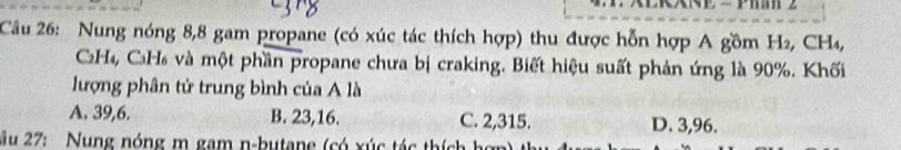 Nung nóng 8, 8 gam propane (có xúc tác thích hợp) thu được hỗn hợp A gồm H₂, CH₄,
C₂H₄, C₃H₆ và một phần propane chưa bị craking. Biết hiệu suất phản ứng là 90%. Khối
lượng phân tử trung bình của A là
A. 39, 6. B. 23, 16. C. 2,315. D. 3,96.
Âu 27: Nung nóng m gam n-butane (có xúc tác thích