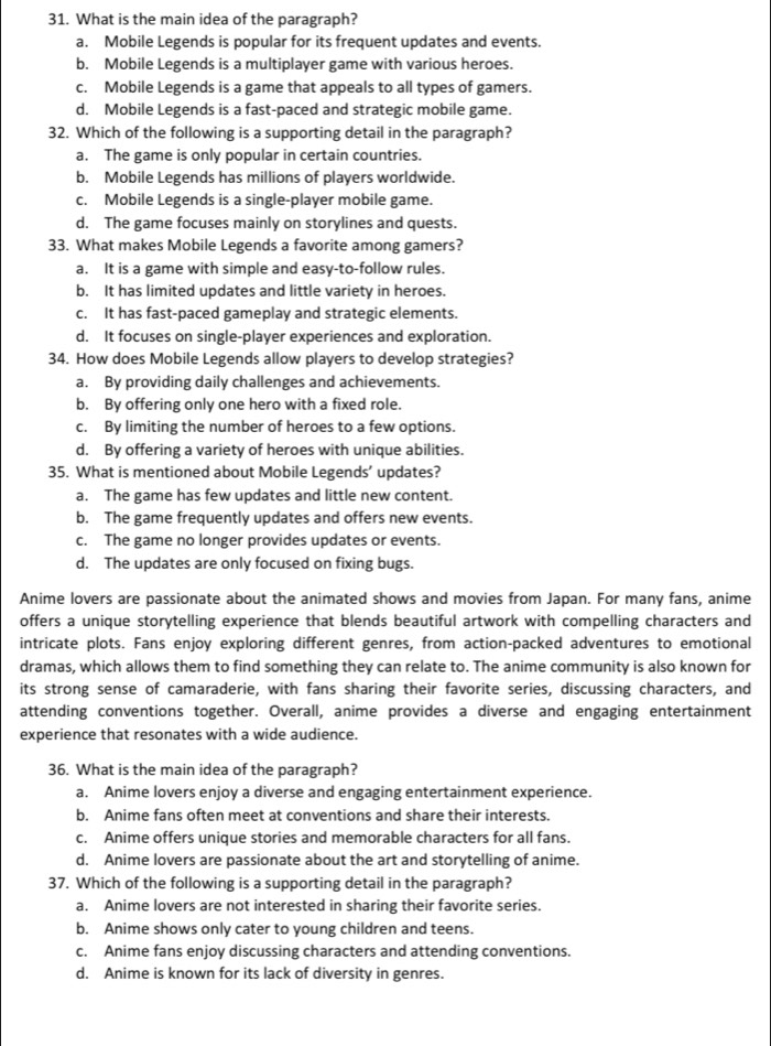 What is the main idea of the paragraph?
a. Mobile Legends is popular for its frequent updates and events.
b. Mobile Legends is a multiplayer game with various heroes.
c. Mobile Legends is a game that appeals to all types of gamers.
d. Mobile Legends is a fast-paced and strategic mobile game.
32. Which of the following is a supporting detail in the paragraph?
a. The game is only popular in certain countries.
b. Mobile Legends has millions of players worldwide.
c. Mobile Legends is a single-player mobile game.
d. The game focuses mainly on storylines and quests.
33. What makes Mobile Legends a favorite among gamers?
a. It is a game with simple and easy-to-follow rules.
b. It has limited updates and little variety in heroes.
c. It has fast-paced gameplay and strategic elements.
d. It focuses on single-player experiences and exploration.
34. How does Mobile Legends allow players to develop strategies?
a. By providing daily challenges and achievements.
b. By offering only one hero with a fixed role.
c. By limiting the number of heroes to a few options.
d. By offering a variety of heroes with unique abilities.
35. What is mentioned about Mobile Legends’ updates?
a. The game has few updates and little new content.
b. The game frequently updates and offers new events.
c. The game no longer provides updates or events.
d. The updates are only focused on fixing bugs.
Anime lovers are passionate about the animated shows and movies from Japan. For many fans, anime
offers a unique storytelling experience that blends beautiful artwork with compelling characters and
intricate plots. Fans enjoy exploring different genres, from action-packed adventures to emotional
dramas, which allows them to find something they can relate to. The anime community is also known for
its strong sense of camaraderie, with fans sharing their favorite series, discussing characters, and
attending conventions together. Overall, anime provides a diverse and engaging entertainment
experience that resonates with a wide audience.
36. What is the main idea of the paragraph?
a. Anime lovers enjoy a diverse and engaging entertainment experience.
b. Anime fans often meet at conventions and share their interests.
c. Anime offers unique stories and memorable characters for all fans.
d. Anime lovers are passionate about the art and storytelling of anime.
37. Which of the following is a supporting detail in the paragraph?
a. Anime lovers are not interested in sharing their favorite series.
b. Anime shows only cater to young children and teens.
c. Anime fans enjoy discussing characters and attending conventions.
d. Anime is known for its lack of diversity in genres.