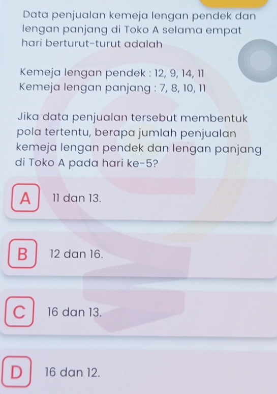 Data penjualan kemeja lengan pendek dan
lengan panjang di Toko A selama empat
hari berturut-turut adalah
Kemeja lengan pendek : 12, 9, 14, 11
Kemeja lengan panjang : 7, 8, 10, 11
Jika data penjualan tersebut membentuk
pola tertentu, berapa jumlah penjualan
kemeja lengan pendek dan lengan panjang
di Toko A pada hari ke -5?
A  11 dan 13.
B 12 dan 16.
c 16 dan 13.
D 16 dan 12.