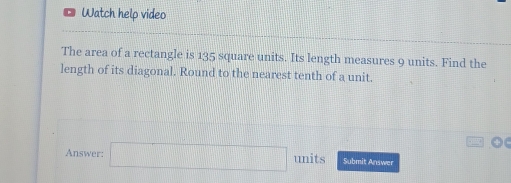 Watch help video 
The area of a rectangle is 135 square units. Its length measures 9 units. Find the 
length of its diagonal. Round to the nearest tenth of a unit. 
Answer: □ units Submit Answer