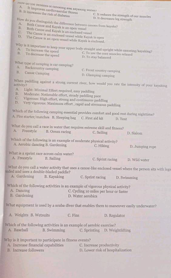 row do the benents of canoeing and kayaking works ?
A. It improves cardiovascular fitness
C. It reduces the strength of our muscles
B. It increases the risk of diabetes D. It decreases leg strength
How do you distinguish the difference between canoes from kayaks?
A. Both Canoe and Kayak is an open vessel
B. Both Canoe and Kayak is an enclosed vessel
C. The Canoe is an enclosed vessel while Kayak is open
D. The Canoe is an open vessel while Kayak is enclosed.
Why is it important to keep your upper body straight and upright while canoeing/kayaking?
A. To increase the speed C. To use the core muscles relaxed
B. To decrease the speed D. To stay balanced
What type of camping is car camping?
A. Backcountry camping C. Front country camping
B. Canoe Camping D. Glamping camping
When paddling against a strong current river, how would you rate the intensity of your kayaking
activity?
A. Light: Minimal Effort required, easy paddling
B. Moderate: Noticeable effort, steady paddling pace
C. Vigorous: High effort, strong and continuous paddling
D. Very vigorous: Maximum effort , rapid and strenuous paddling
Which of the following camping essential provides comfort and good rest during nighttime?
A. Fire starter/matches B. Sleeping bag C. First aid kit D. Tent
What do you call a race in water that requires extreme skill and fitness?
A. Freestyle B. Ocean racing C. Sailing D. Slalom
Which of the following is an example of moderate physical activity?
A. Aerobic dancing B. Gardening C. Hiking D. Jumping rope
What is a sprint race across calm water?
A. Freestyle B. Sailing C. Sprint racing D. Wild water
What do you call a water activity that uses a canoe-like enclosed vessel where the person sits with legs
inded and uses a double-bladed paddle?
A. Gardening B. Kayaking C. Sprint racing D. Swimming
Which of the following activities is an example of vigorous physical activity?
A. Dancing C. Cycling 10 miles per hour or faster
B. Gardening D. Water aerobics
What equipment is used by a scuba diver that enables them to maneuver easily underwater?
A. Weights B. Wetsuits C. Fins D. Regulator
Which of the following activities is an example of aerobic exercise?
A. Baseball B. Swimming C. Sprinting D. Weightlifting
Why is it important to participate in fitness events?
A. Increase financial capabilities C. Increase productivity
B. Increase followers D. Lower risk of hospitalization