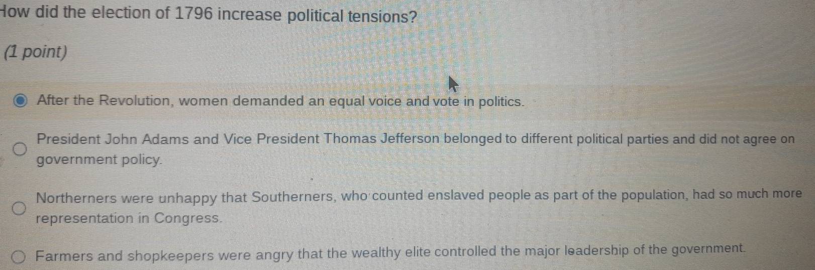 How did the election of 1796 increase political tensions?
(1 point)
After the Revolution, women demanded an equal voice and vote in politics.
President John Adams and Vice President Thomas Jefferson belonged to different political parties and did not agree on
government policy.
Northerners were unhappy that Southerners, who counted enslaved people as part of the population, had so much more
representation in Congress.
Farmers and shopkeepers were angry that the wealthy elite controlled the major leadership of the government.