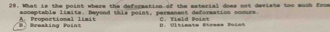 What is the point where the deformation of the material does not deviate too much from
acceptable limits. Beyond this point, permanent deformation occurs.
A. Proportional limit C. Yield Point
B. Breaking Point D. Ultimate Stress Point