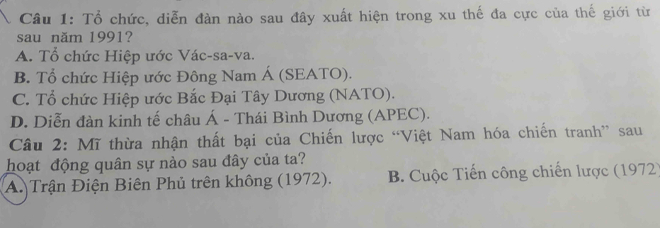 Tổ chức, diễn đàn nào sau đây xuất hiện trong xu thế đa cực của thế giới từ
sau năm 1991?
A. Tổ chức Hiệp ước Vác-sa-va.
B. Tổ chức Hiệp ước Đông Nam Á (SEATO).
C. Tổ chức Hiệp ước Bắc Đại Tây Dương (NATO).
D. Diễn đàn kinh tế châu Á - Thái Bình Dương (APEC).
Câu 2: Mĩ thừa nhận thất bại của Chiến lược “Việt Nam hóa chiến tranh” sau
hoạt động quân sự nào sau đây của ta?
A. Trận Điện Biên Phủ trên không (1972). B. Cuộc Tiến công chiến lược (1972)