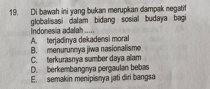 Di bawah ini yang bukan merupkan dampak negatif
globalisasi dalam bidang sosial budaya bagi
Indonesia adalah .....
A. terjadinya dekadensi moral
B. menurunnya jiwa nasionalisme
C. terkurasnya sumber daya alam
D. berkembangnya pergaulan bebas
E. semakin menipisnya jati diri bangsa