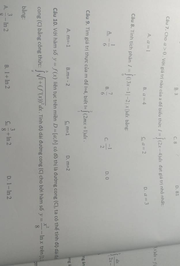 B. 3 C. 8 D. 81
Câu 7. Cho a>0. Với giá trị nào của a để biểu thức I=∈tlimits^a(2x-4)dx đạt giá trị nhỏ nhất:
(x) dx=f(
A. a=1
B. a=4 a=2
C.
D. a=3
Câu 8. Tính tích phân I=∈tlimits _0^(1(|3x-1|-2|x|)dx bằng:
A. -frac 1)6
∈t _1^(3frac dx)2x-
B.  7/6   (-1)/2  D. 0
C.
Câu 9. Tìm giá trị thực của m đế I=4 , biết I=∈tlimits _1^(2(2mx+1)dx. 
ng án
A. m=-1 B. m=-2 C. m=1 D. m=2 ng á
Câu 10. Với hàm số y=f(x) liên tục trên miền D=[a;b] có đồ thị là đường cong (C), ta có thể tính độ dài đự
cong (C) bằng công thức: ∈tlimits _a^bsqrt(1+(f'(x))^2))dx. Tính độ dài đường cong (C) cho bởi hàm số y= x^2/8 -ln x trên [1;7
or
bằng:
B. 1+ln 2 C.
A.  3/8 -ln 2  3/8 +ln 2 D. 1-ln 2