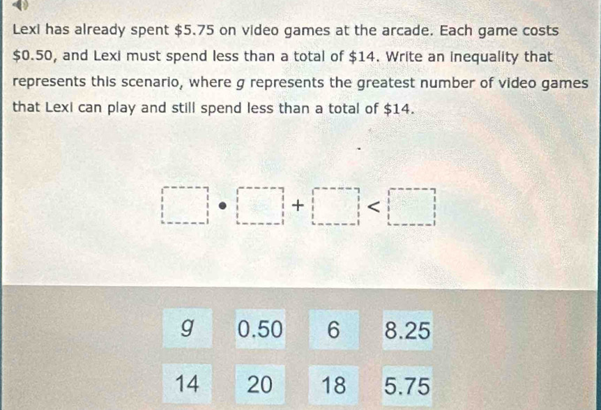 Lexi has already spent $5.75 on video games at the arcade. Each game costs
$0.50, and Lexi must spend less than a total of $14. Write an inequality that 
represents this scenario, where g represents the greatest number of video games 
that Lexi can play and still spend less than a total of $14.
□ · □ +□
g 0.50 6 8.25
14 20 18 5.75