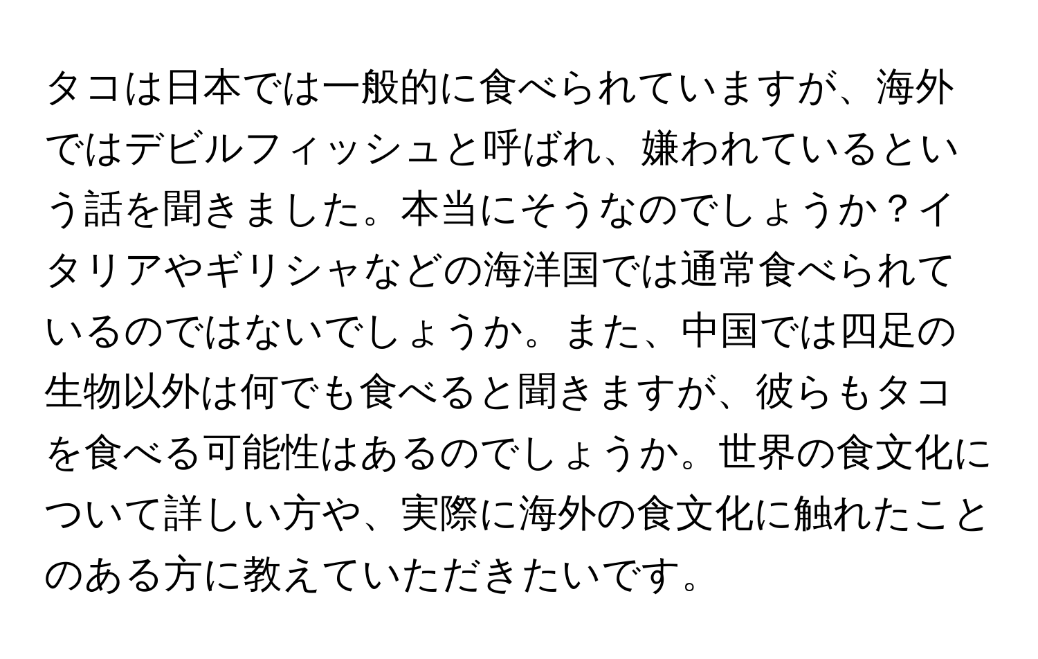 タコは日本では一般的に食べられていますが、海外ではデビルフィッシュと呼ばれ、嫌われているという話を聞きました。本当にそうなのでしょうか？イタリアやギリシャなどの海洋国では通常食べられているのではないでしょうか。また、中国では四足の生物以外は何でも食べると聞きますが、彼らもタコを食べる可能性はあるのでしょうか。世界の食文化について詳しい方や、実際に海外の食文化に触れたことのある方に教えていただきたいです。