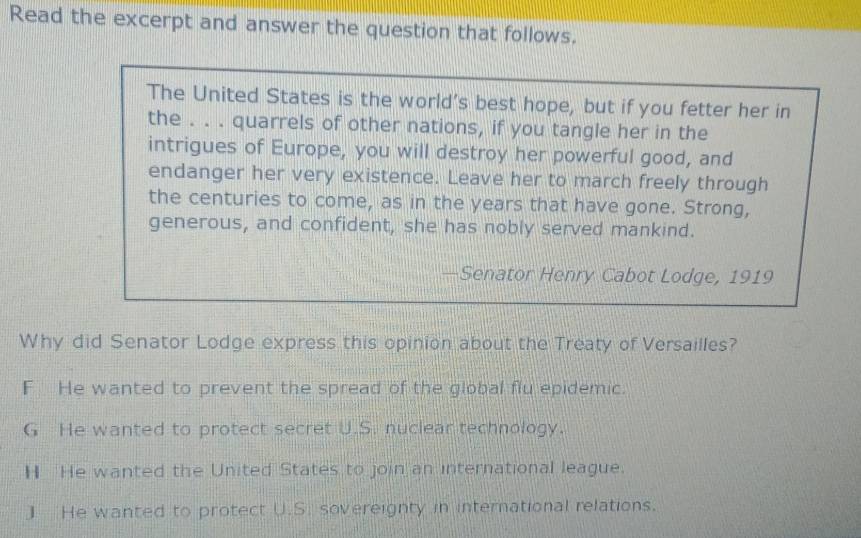 Read the excerpt and answer the question that follows.
The United States is the world’s best hope, but if you fetter her in
the . . . quarrels of other nations, if you tangle her in the
intrigues of Europe, you will destroy her powerful good, and
endanger her very existence. Leave her to march freely through
the centuries to come, as in the years that have gone. Strong,
generous, and confident, she has nobly served mankind.
—Senator Henry Cabot Lodge, 1919
Why did Senator Lodge express this opinion about the Treaty of Versailles?
F He wanted to prevent the spread of the global flu epidemic.
G He wanted to protect secret U.S. nuclear technology.
H He wanted the United States to join an international league.
] He wanted to protect U.S. sovereignty in international relations.