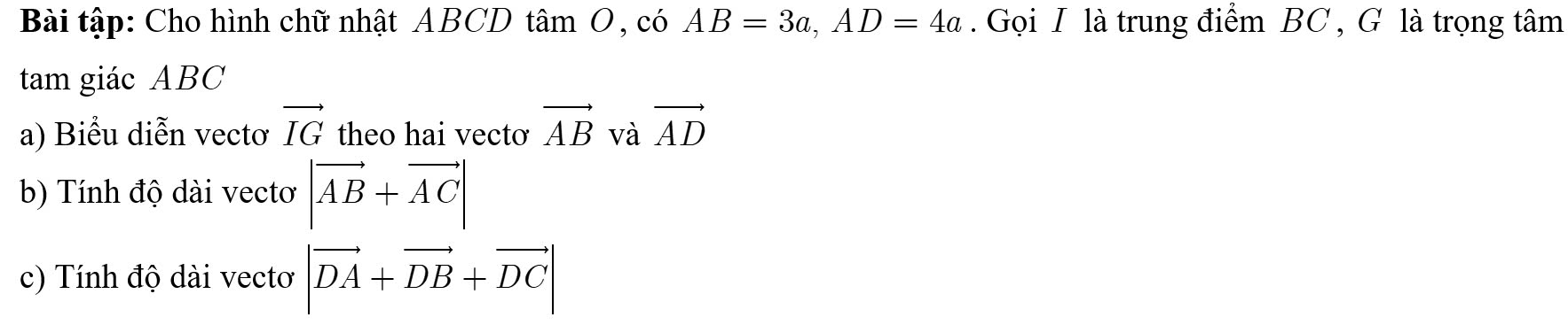 Bài tập: Cho hình chữ nhật ABCD tâm O, có AB=3a, AD=4a. Gọi I là trung điểm BC , G là trọng tâm 
tam giác ABC
a) Biểu diễn vectơ vector IG theo hai vecto vector AB và vector AD
b) Tính độ dài vectơ |vector AB+vector AC|
c) Tính độ dài vectơ |vector DA+vector DB+vector DC|