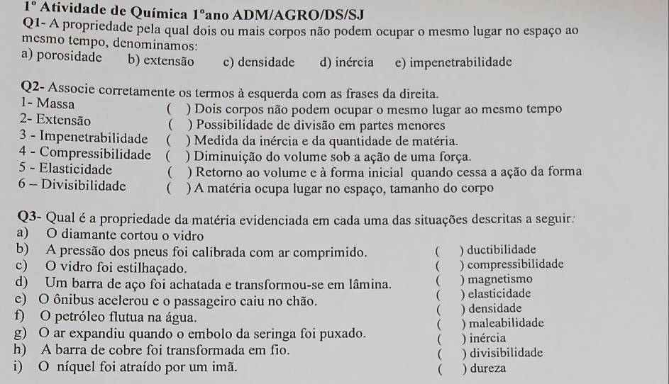 1° Atividade de Química 1° ano ADM/AGRO/DS/SJ
Q1- A propriedade pela qual dois ou mais corpos não podem ocupar o mesmo lugar no espaço ao
mesmo tempo, denominamos:
a) porosidade b) extensão c) densidade d) inércia e) impenetrabilidade
Q2- Associe corretamente os termos à esquerda com as frases da direita.
1- Massa
( ) Dois corpos não podem ocupar o mesmo lugar ao mesmo tempo
2- Extensão ) Possibilidade de divisão em partes menores
(
3 - Impenetrabilidade ( ) Medida da inércia e da quantidade de matéria.
4 - Compressibilidade  ) Diminuição do volume sob a ação de uma força.
5 - Elasticidade ( ) Retorno ao volume e à forma inicial quando cessa a ação da forma
6 - Divisibilidade ( ) A matéria ocupa lugar no espaço, tamanho do corpo
Q3- Qual é a propriedade da matéria evidenciada em cada uma das situações descritas a seguir:
a) O diamante cortou o vidro
b) A pressão dos pneus foi calibrada com ar comprimido. ( ) ductibilidade
c) O vidro foi estilhaçado. ) compressibilidade

d) Um barra de aço foi achatada e transformou-se em lâmina.  ) magnetismo

e) O ônibus acelerou e o passageiro caiu no chão. ) elasticidade
f) O petróleo flutua na água. ) densidade
(
g) O ar expandiu quando o embolo da seringa foi puxado.  ) maleabilidade
h) A barra de cobre foi transformada em fio. ) inércia

i) O níquel foi atraído por um imã.  ) divisibilidade
) dureza