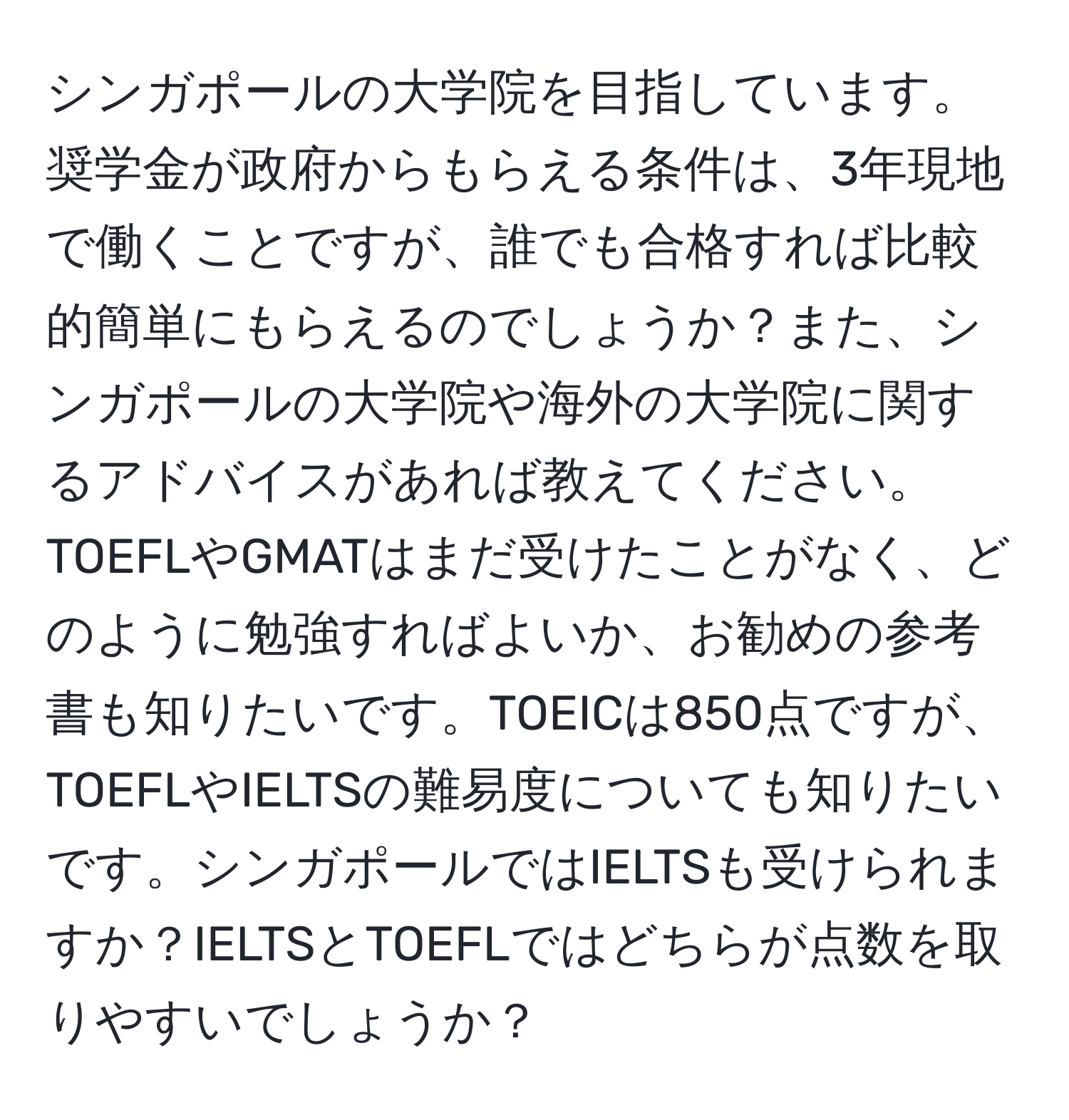 シンガポールの大学院を目指しています。奨学金が政府からもらえる条件は、3年現地で働くことですが、誰でも合格すれば比較的簡単にもらえるのでしょうか？また、シンガポールの大学院や海外の大学院に関するアドバイスがあれば教えてください。TOEFLやGMATはまだ受けたことがなく、どのように勉強すればよいか、お勧めの参考書も知りたいです。TOEICは850点ですが、TOEFLやIELTSの難易度についても知りたいです。シンガポールではIELTSも受けられますか？IELTSとTOEFLではどちらが点数を取りやすいでしょうか？