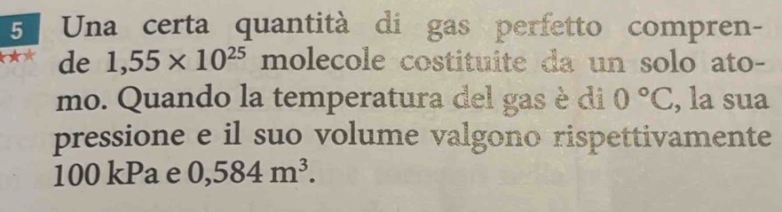 Una certa quantità di gas perfetto compren- 
de 1,55* 10^((25)° _ ) holecole costituite da un solo ato- 
mo. Quando la temperatura del gas è di 0°C , la sua 
pressione e il suo volume valgono rispettivamente
100 kPa e 0,584m^3.