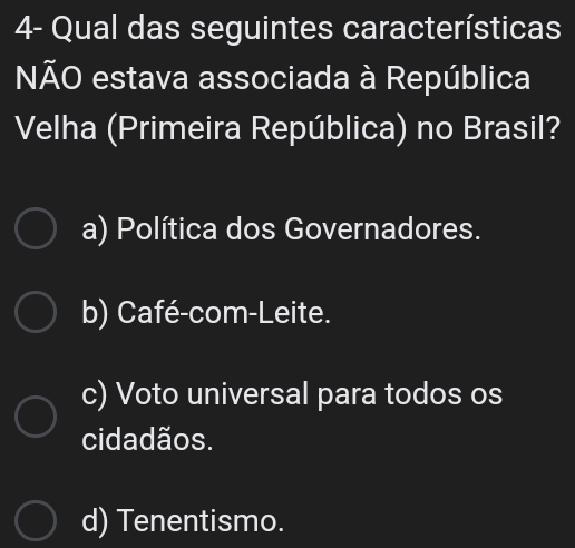 4- Qual das seguintes características
NÃO estava associada à República
Velha (Primeira República) no Brasil?
a) Política dos Governadores.
b) Café-com-Leite.
c) Voto universal para todos os
cidadãos.
d) Tenentismo.