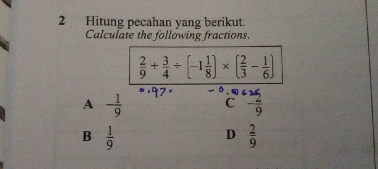 Hitung pecahan yang berikut.
Calculate the following fractions.
 2/9 + 3/4 / (-1 1/8 )* ( 2/3 - 1/6 )
A - 1/9 
C - 2/9 
B  1/9 
D  2/9 