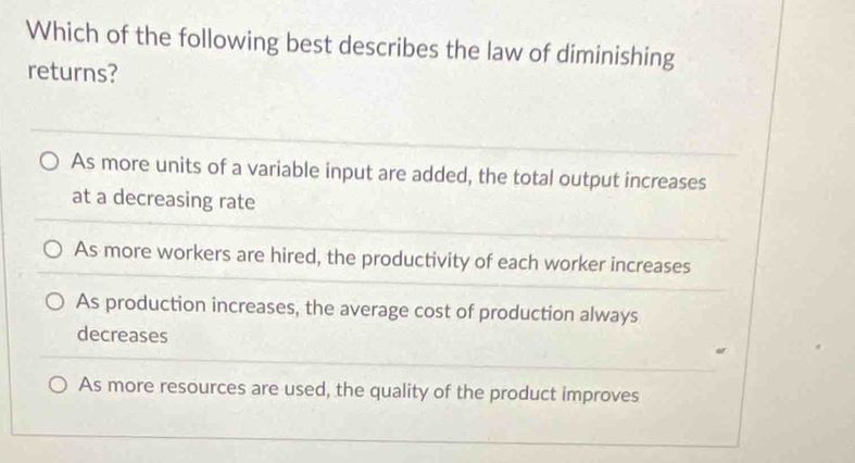 Which of the following best describes the law of diminishing
returns?
As more units of a variable input are added, the total output increases
at a decreasing rate
As more workers are hired, the productivity of each worker increases
As production increases, the average cost of production always
decreases
As more resources are used, the quality of the product improves