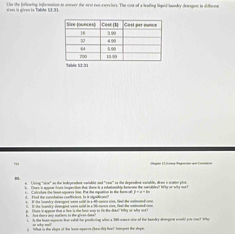 Use the following information to answer the next two exercises. The cost of a leading liquid laundry detergent in different 
sizes is given in Table 12.31. 
Table 12.31 
732 Chapter 12 | Linear Regression and Correlation 
80. 
a. Using “size” as the independent variable and “cost” as the dependent variable, draw a scatter plot. 
b. Does it appear from inspection that there is a relationship between the variables? Why or why not? 
c. Calculate the least-squares line. Put the equation in the form of: hat y=a+bx
d. Find the correlation coefficient. Is it significant? 
e. If the laundry detergent were sold in a 40-ounce size, find the estimated cost. 
f. If the laundry detergent were sold in a 90-ounce size, find the estimated cost. 
g. Does it appear that a line is the best way to fit the data? Why or why not? 
h. Are there any outliers in the given data? 
i. Is the least-squares line valid for predicting what a 300-ounce size of the laundry detergent would you cost? Why 
or why not? 
j. What is the slope of the least-squares (best-fit) line? Interpret the slope.