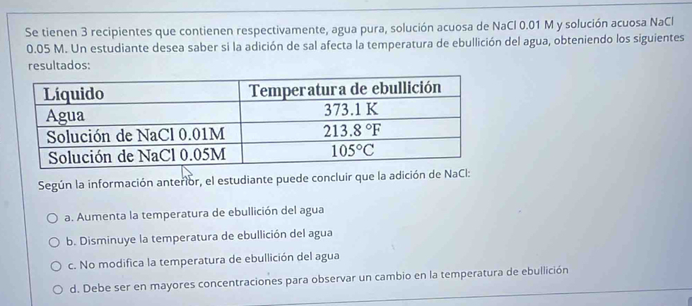 Se tienen 3 recipientes que contienen respectivamente, agua pura, solución acuosa de NaCl 0.01 M y solución acuosa NaCl
0.05 M. Un estudiante desea saber si la adición de sal afecta la temperatura de ebullición del agua, obteniendo los siguientes
resultados:
Según la información anterior, el estudiante puede concluir que la adición de NaCl:
a. Aumenta la temperatura de ebullición del agua
b. Disminuye la temperatura de ebullición del agua
c. No modifica la temperatura de ebullición del agua
d. Debe ser en mayores concentraciones para observar un cambio en la temperatura de ebullición