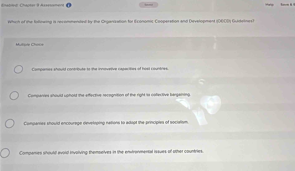 Enabled: Chapter 9 Assessment Saved Help Save & 
Which of the following is recommended by the Organization for Economic Cooperation and Development (OECD) Guidelines?
Multiple Choice
Companies should contribute to the innovative capacities of host countries.
Companies should uphold the effective recognition of the right to collective bargaining.
Companies should encourage developing nations to adopt the principles of socialism.
Companies should avoid involving themselves in the environmental issues of other countries.