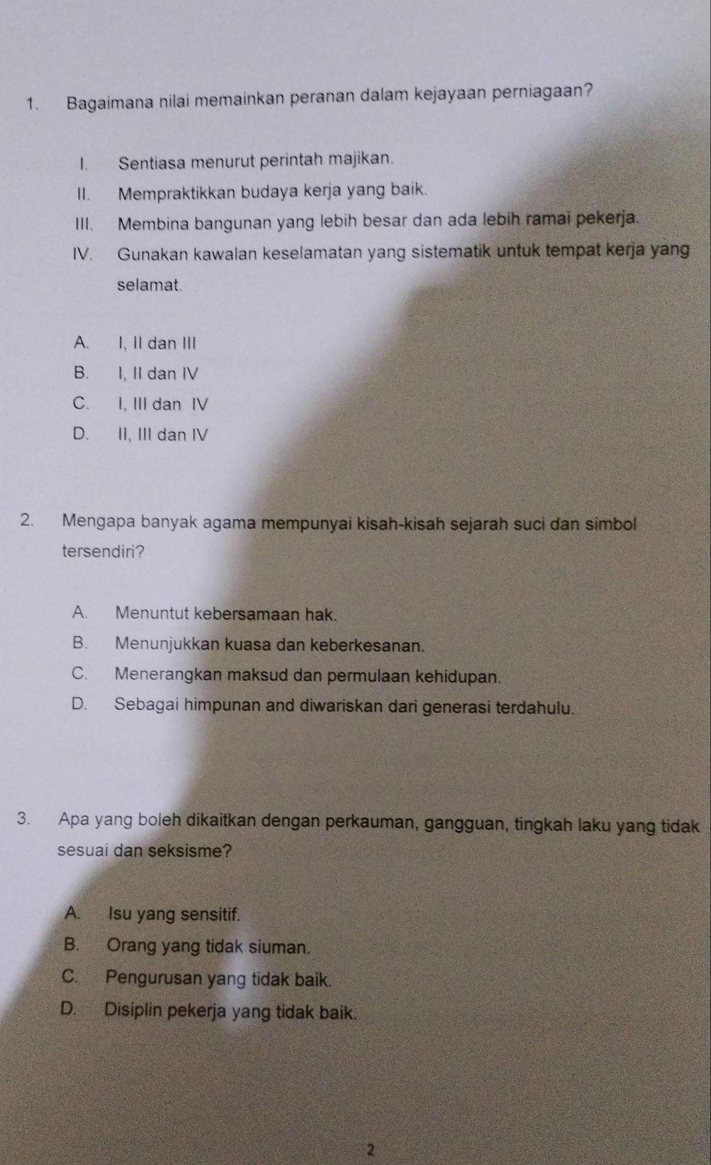 Bagaimana nilai memainkan peranan dalam kejayaan perniagaan?
I. Sentiasa menurut perintah majikan.
II. Mempraktikkan budaya kerja yang baik.
III. Membina bangunan yang lebih besar dan ada lebih ramai pekerja.
IV. Gunakan kawalan keselamatan yang sistematik untuk tempat kerja yang
selamat.
A. I, II dan III
B. I, II dan IV
C. I, IIIdan IV
D. II, III dan IV
2. Mengapa banyak agama mempunyai kisah-kisah sejarah suci dan simbol
tersendiri?
A. Menuntut kebersamaan hak.
B. Menunjukkan kuasa dan keberkesanan.
C. Menerangkan maksud dan permulaan kehidupan.
D. Sebagai himpunan and diwariskan dari generasi terdahulu.
3. Apa yang boleh dikaitkan dengan perkauman, gangguan, tingkah laku yang tidak
sesuai dan seksisme?
A. Isu yang sensitif.
B. Orang yang tidak siuman.
C. Pengurusan yang tidak baik.
D. Disiplin pekerja yang tidak baik.
2