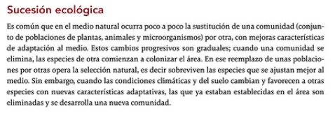 Sucesión ecológica 
Es común que en el medio natural ocurra poco a poco la sustitución de una comunidad (conjun- 
to de poblaciones de plantas, animales y microorganismos) por otra, con mejoras características 
de adaptación al medio. Estos cambios progresivos son graduales; cuando una comunidad se 
elimina, las especies de otra comienzan a colonizar el área. En ese reemplazo de unas poblacio- 
nes por otras opera la selección natural, es decir sobreviven las especies que se ajustan mejor al 
medio. Sin embargo, cuando las condiciones climáticas y del suelo cambian y favorecen a otras 
especies con nuevas características adaptativas, las que ya estaban establecidas en el área son 
eliminadas y se desarrolla una nueva comunidad.