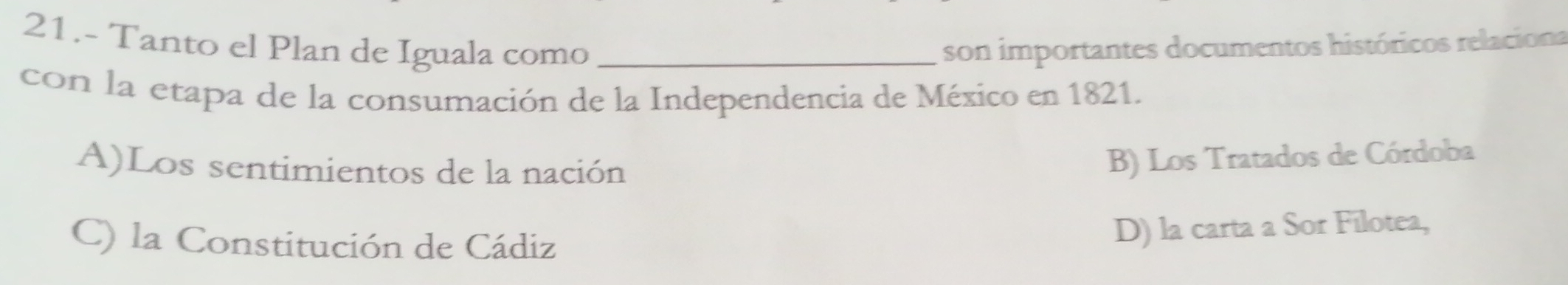 21.- Tanto el Plan de Iguala como _son importantes documentos históricos relaciona
con la etapa de la consumación de la Independencia de México en 1821.
A)Los sentimientos de la nación
B) Los Tratados de Córdoba
C) la Constitución de Cádiz
D) la carta a Sor Filotea,