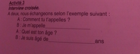 Activité 3 
Interview croisée. 
A deux, nous échangeons selon l'exemple suivant : 
A : Comment tu t'appelles ? 
B : Je m’appelle_ 
A : Quel est ton âge ? 
B : Je suis âgé de 
_ans