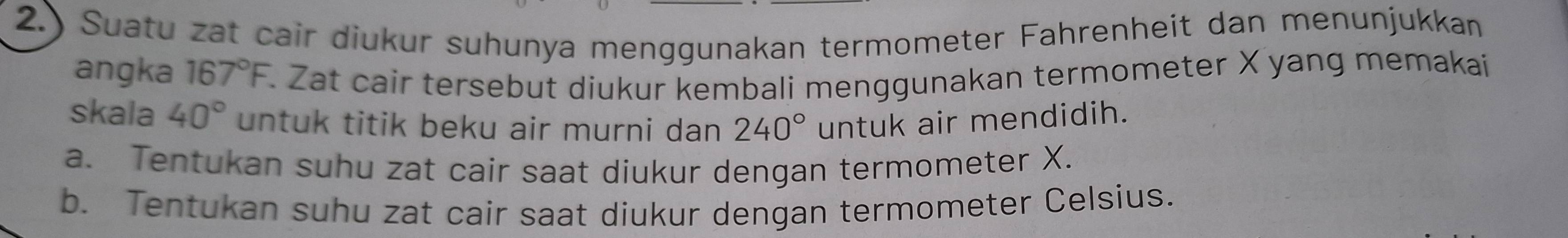 2.) Suatu zat cair diukur suhunya menggunakan termometer Fahrenheit dan menunjukkan 
angka 167°F. Zat cair tersebut diukur kembali menggunakan termometer X yang memakai 
skala 40° untuk titik beku air murni dan 240° untuk air mendidih. 
a. Tentukan suhu zat cair saat diukur dengan termometer X. 
b. Tentukan suhu zat cair saat diukur dengan termometer Celsius.