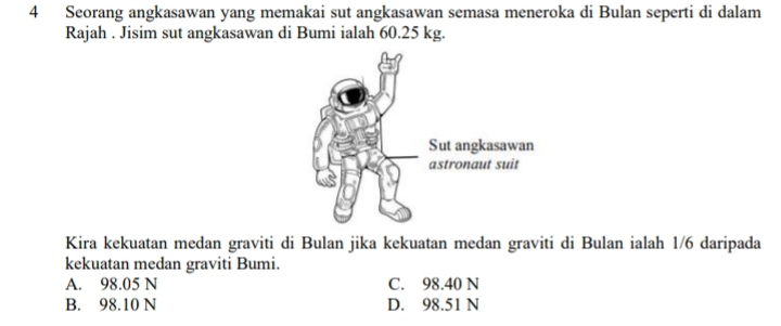 Seorang angkasawan yang memakai sut angkasawan semasa meneroka di Bulan seperti di dalam
Rajah . Jisim sut angkasawan di Bumi ialah 60.25 kg.
Kira kekuatan medan graviti di Bulan jika kekuatan medan graviti di Bulan ialah 1/6 daripada
kekuatan medan graviti Bumi.
A. 98.05 N C. 98.40 N
B. 98.10 N D. 98.51 N