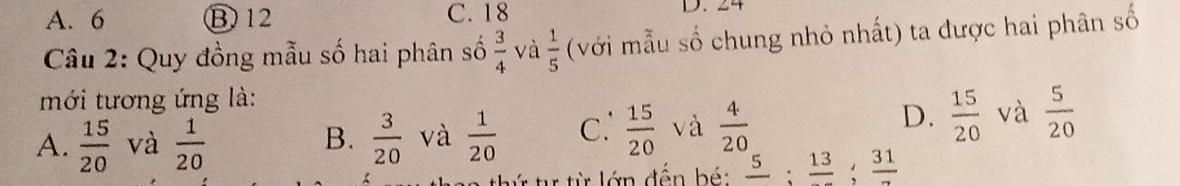 A. 6 B) 12 C. 18
D、 24
Câu 2: Quy đồng mẫu số hai phân số  3/4  và  1/5  (với mẫu số chung nhỏ nhất) ta được hai phân số
mới tương ứng là:
A.  15/20  và  1/20   3/20  và  1/20 
B.
C.  15/20  và  4/20 
D.  15/20  và  5/20 
r từ từ lớn đến bé: frac 5; frac 13; frac 31