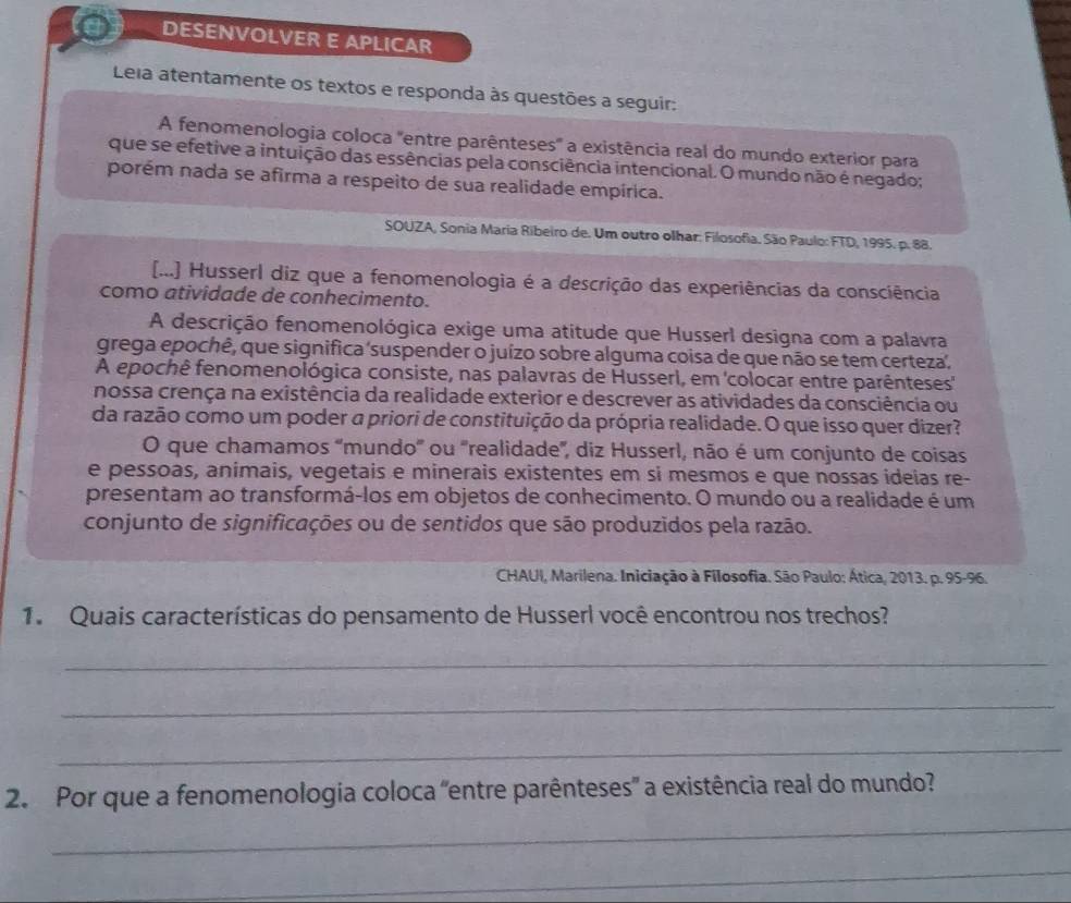 DESENVOLVER E APLICAR
Leia atentamente os textos e responda às questões a seguir:
A fenomenologia coloca 'entre parênteses' a existência real do mundo exterior para
que se efetive a intuição das essências pela consciência intencional. O mundo não é negado;
porém nada se afirma a respeito de sua realidade empírica.
SOUZA, Sonia Maria Ribeiro de. Um outro olhar: Filosofia. São Paulo: FTD, 1995. p. 88.
[...] Husserl diz que a fenomenologia é a descrição das experiências da consciência
como atividade de conhecimento.
A descrição fenomenológica exige uma atitude que Husserl designa com a palavra
grega epochê, que significa suspender o juízo sobre alguma coisa de que não se tem certeza.
A epochê fenomenológica consiste, nas palavras de Husserl, em 'colocar entre parênteses'
nossa crença na existência da realidade exterior e descrever as atividades da consciência ou
da razão como um poder a priori de constituição da própria realidade. O que isso quer dizer?
O que chamamos ''mundo'' ou ''realidade', diz Husserl, não é um conjunto de coisas
e pessoas, animais, vegetais e minerais existentes em si mesmos e que nossas ideias re-
presentam ao transformá-los em objetos de conhecimento. O mundo ou a realidade é um
conjunto de significações ou de sentidos que são produzidos pela razão.
CHAUI, Marilena. Iniciação à Filosofia. São Paulo: Ática, 2013. p. 95-96.
1. Quais características do pensamento de Husserl você encontrou nos trechos?
_
_
_
2. Por que a fenomenologia coloca "entre parênteses" a existência real do mundo?
_
_