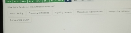 √ a √ (1 √ 94 √ 95 √ Q6 √
What is the function of the platelets in the blood?
Blood clotting Producing antibodies Engulfing bacteria Making new red blood cells Transporting nutrients
Transporting oxygen