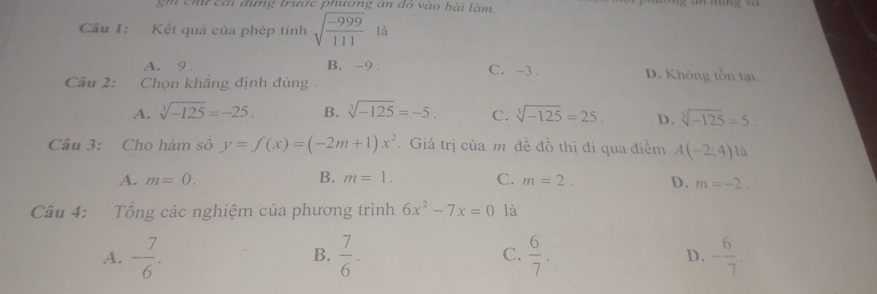 gm chứ cái đựng trược phương an đó vào bài làm.
Câu 1: Kết quả của phép tính sqrt(frac -999)111 là
A. 9. B. -9. C. -3. D. Không tồn tại.
Câu 2: Chọn khắng định đúng .
A. sqrt[3](-125)=-25. B. sqrt[3](-125)=-5. C. sqrt[3](-125)=25. D. sqrt[3](-125)=5. 
Câu 3: Cho hàm số y=f(x)=(-2m+1)x^2. Giá trị của m đề đồ thị đi qua điểm A(-2;4) là
A. m=0. B. m=1. C. m=2. D. m=-2. 
Câu 4: Tổng các nghiệm của phương trình 6x^2-7x=0 là
A. - 7/6 .  7/6 . C.  6/7 . - 6/7 . 
B.
D.