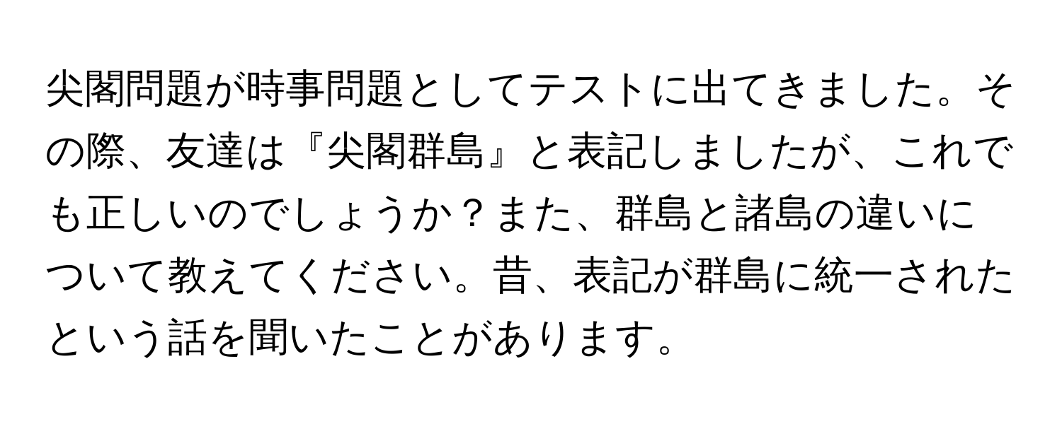 尖閣問題が時事問題としてテストに出てきました。その際、友達は『尖閣群島』と表記しましたが、これでも正しいのでしょうか？また、群島と諸島の違いについて教えてください。昔、表記が群島に統一されたという話を聞いたことがあります。