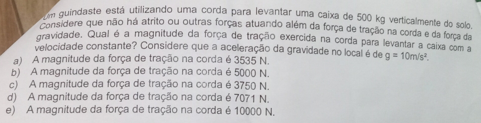 Um guindaste está utilizando uma corda para levantar uma caixa de 500 kg verticalmente do solo.
Considere que não há atrito ou outras forças atuando além da força de tração na corda e da força da
gravidade. Qual é a magnitude da força de tração exercida na corda para levantar a caixa com a
velocidade constante? Considere que a aceleração da gravidade no local é de g=10m/s^2.
a) A magnitude da força de tração na corda é 3535 N.
b) A magnitude da força de tração na corda é 5000 N.
c) A magnitude da força de tração na corda é 3750 N.
d) A magnitude da força de tração na corda é 7071 N.
e) A magnitude da força de tração na corda é 10000 N.