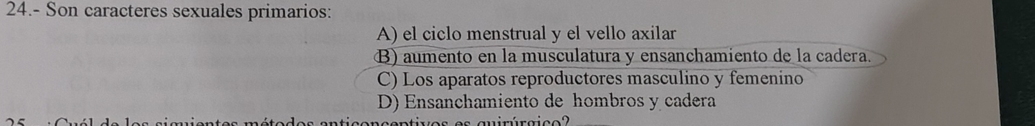 24.- Son caracteres sexuales primarios:
A) el ciclo menstrual y el vello axilar
B) aumento en la musculatura y ensanchamiento de la cadera.
C) Los aparatos reproductores masculino y femenino
D) Ensanchamiento de hombros y cadera