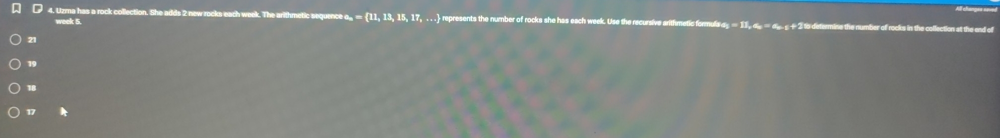 Uzma has a rock collection. She adds 2 new rocks each week. The arithmetic sequence αñ = 11,13,15,17 represents the number of rocks she has each week. Use the recursive arithmetic formula α_  = 11
week 5.
21
19
18
17 A