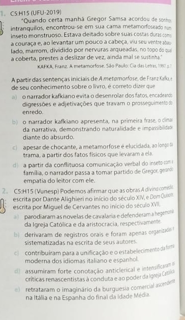 (UFU-2019)
"Quando certa manhá Gregor Samsa acordou de sonhos
intranquilos, encontrou-se em sua cama metamorfoseado num
inseto monstruoso. Estava deitado sobre suas costas duras como
a couraça e, ao levantar um pouco a cabeça, viu seu ventre abau
lado, marrom, dividido por nervuras arqueadas, no topo do qui
a coberta, prestes a deslizar de vez, ainda mal se sustinha."
KAFKA, Franz. A metamorfose. São Paulo: Cia das Letras, 1997. p. ?
A partir das sentenças iniciais de A metamorfose, de Franz Kafka, e
de seu conhecimento sobre o livro, é correto dizer que
a)o narrador kafkiano evita o desenrolar dos fatos, encadeanda
digressões e adjetivações que travam o prosseguimento do
enredo.
b) o narrador kafkiano apresenta, na primeira frase, o clima
da narrativa, demonstrando naturalidade e impassibilidade
diante do absurdo.
c  apesar de chocante, a metamorfose é elucidada, ao longo da
trama, a partir dos fatos físicos que levaram a ela.
d) a partir da conflituosa comunicação verbal do inseto com 
família, o narrador passa a tomar partido de Gregor, gerando
empatia do leitor com ele.
2. C5:H15 (Vunesp) Podemos afirmar que as obras A divino comédio
escrita por Dante Alighieri no início do século XIV, e Dom Quiro.
escrita por Miguel de Cervantes no início do século XVII,
parodiaram as novelas de cavalaria e defenderam a hegemon
da Igreja Católica e da aristocracia, respectivamente.
b) derivaram de registros orais e foram apenas organizadai
sistematizadas na escrita de seus autores.
c e contribuíram para a unificação e o estabelecimento da furma
moderna dos idiomas italiano e espanhol.
d assumiram forte conotação anticlerical e intensificaram 
críticas renascentistas à conduta e ao poder da Igreja Cato d
)  retrataram o imaginário da burguesia comercial ascendera
na Itália e na Espanha do final da Idade Média.